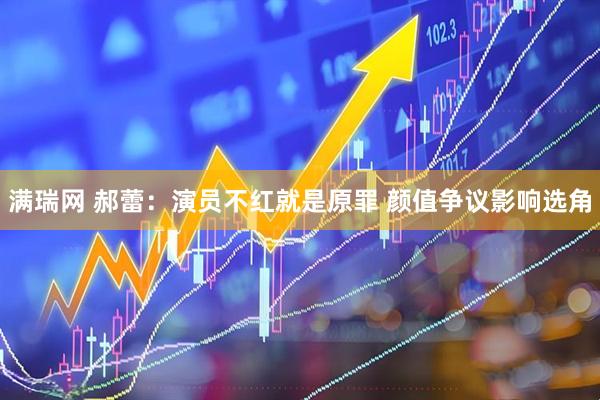 满瑞网 郝蕾：演员不红就是原罪 颜值争议影响选角