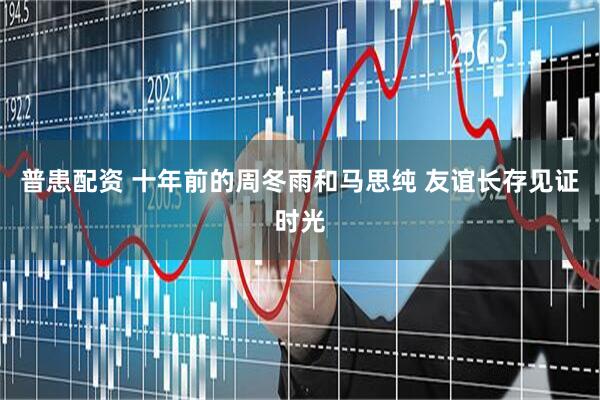 普患配资 十年前的周冬雨和马思纯 友谊长存见证时光