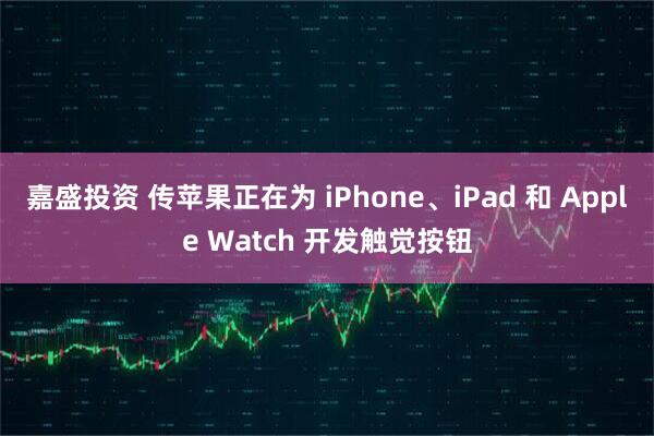 嘉盛投资 传苹果正在为 iPhone、iPad 和 Apple Watch 开发触觉按钮