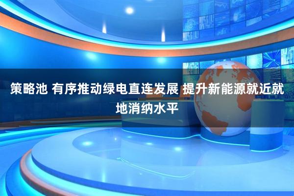 策略池 有序推动绿电直连发展 提升新能源就近就地消纳水平