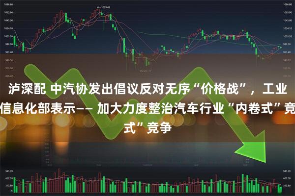 泸深配 中汽协发出倡议反对无序“价格战”，工业和信息化部表示—— 加大力度整治汽车行业“内卷式”竞争