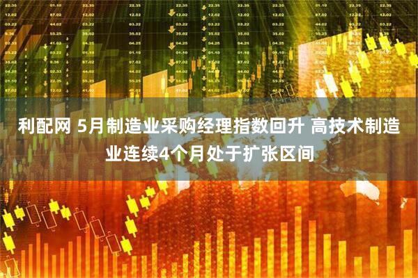 利配网 5月制造业采购经理指数回升 高技术制造业连续4个月处于扩张区间