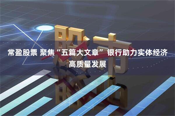 常盈股票 聚焦“五篇大文章” 银行助力实体经济高质量发展