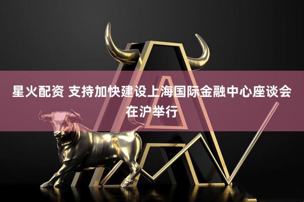 星火配资 支持加快建设上海国际金融中心座谈会在沪举行