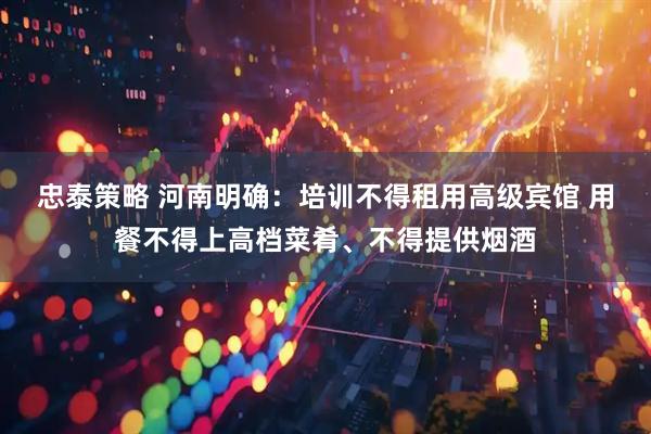 忠泰策略 河南明确：培训不得租用高级宾馆 用餐不得上高档菜肴、不得提供烟酒