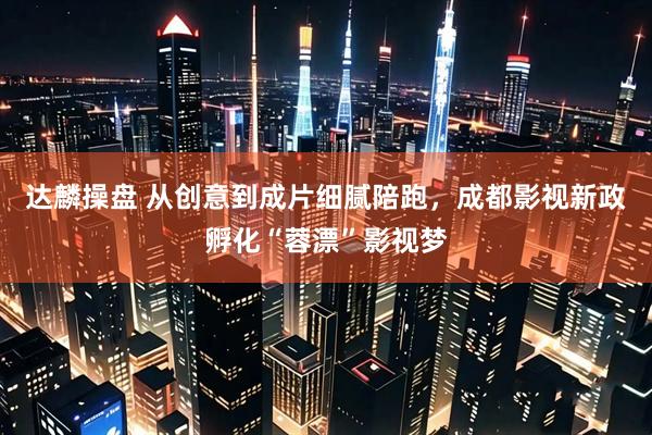 达麟操盘 从创意到成片细腻陪跑，成都影视新政孵化“蓉漂”影视梦
