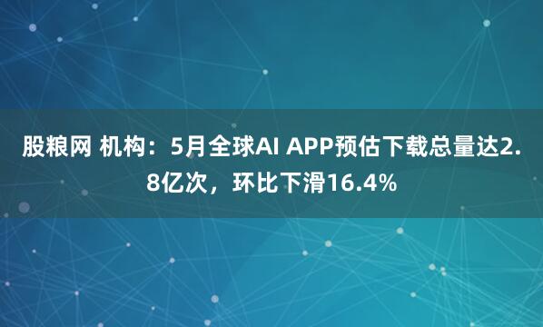 股粮网 机构：5月全球AI APP预估下载总量达2.8亿次，环比下滑16.4%