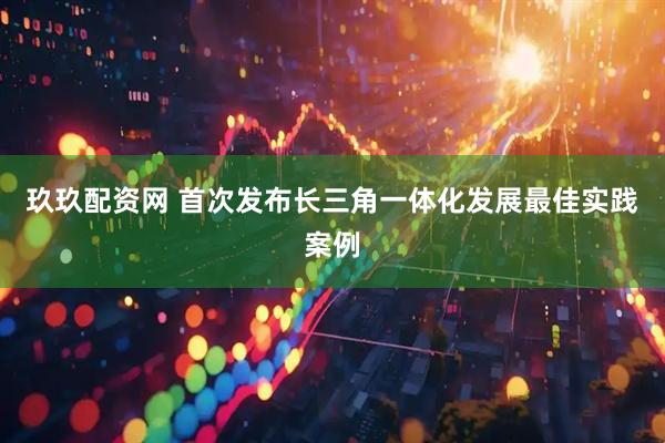 玖玖配资网 首次发布长三角一体化发展最佳实践案例