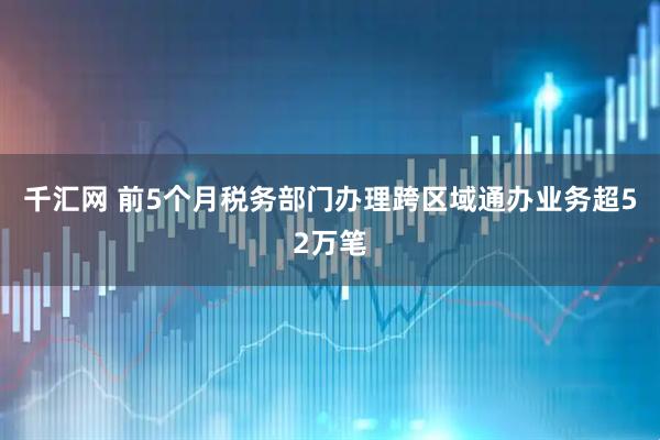千汇网 前5个月税务部门办理跨区域通办业务超52万笔