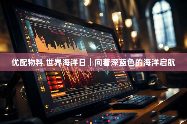 优配物料 世界海洋日｜向着深蓝色的海洋启航