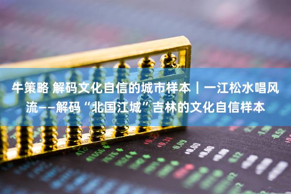 牛策略 解码文化自信的城市样本｜一江松水唱风流——解码“北国江城”吉林的文化自信样本