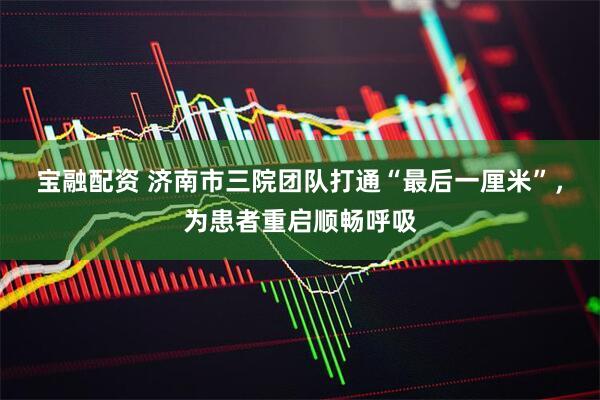 宝融配资 济南市三院团队打通“最后一厘米”，为患者重启顺畅呼吸