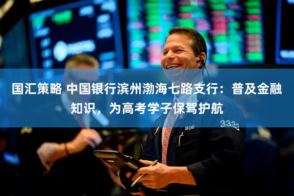 国汇策略 中国银行滨州渤海七路支行：普及金融知识，为高考学子保驾护航