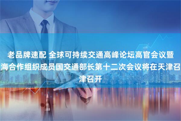 老品牌速配 全球可持续交通高峰论坛高官会议暨上海合作组织成员国交通部长第十二次会议将在天津召开