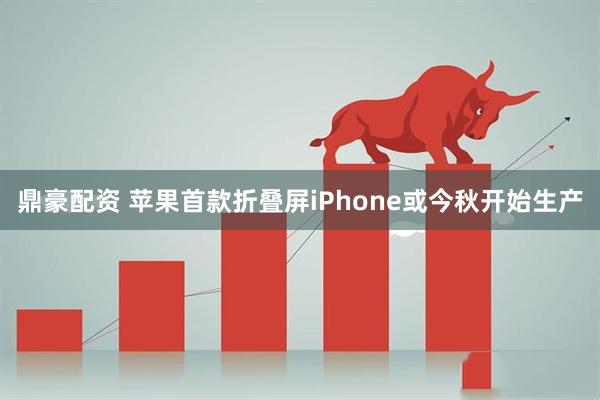 鼎豪配资 苹果首款折叠屏iPhone或今秋开始生产