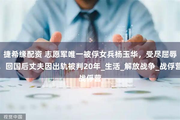 捷希缘配资 志愿军唯一被俘女兵杨玉华，受尽屈辱，回国后丈夫因出轨被判20年_生活_解放战争_战俘营