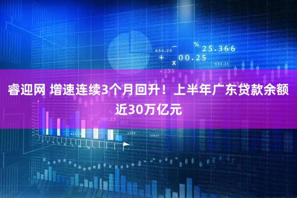 睿迎网 增速连续3个月回升！上半年广东贷款余额近30万亿元