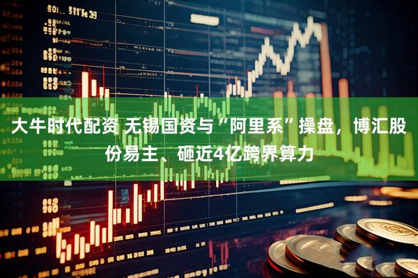 大牛时代配资 无锡国资与“阿里系”操盘，博汇股份易主、砸近4亿跨界算力