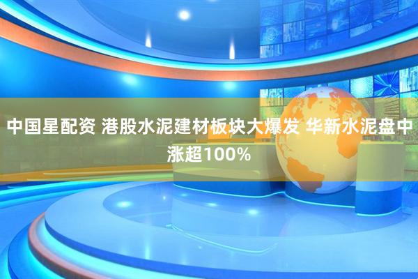 中国星配资 港股水泥建材板块大爆发 华新水泥盘中涨超100%