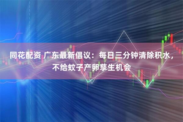 同花配资 广东最新倡议：每日三分钟清除积水，不给蚊子产卵孳生机会