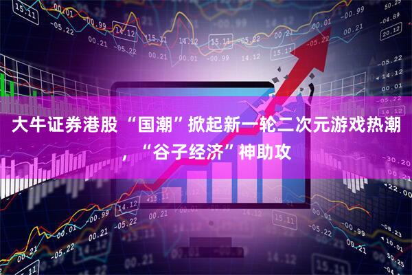 大牛证券港股 “国潮”掀起新一轮二次元游戏热潮，“谷子经济”神助攻