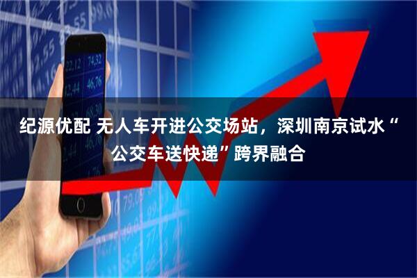 纪源优配 无人车开进公交场站，深圳南京试水“公交车送快递”跨界融合