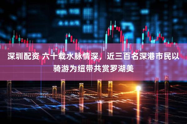 深圳配资 六十载水脉情深，近三百名深港市民以骑游为纽带共赏罗湖美