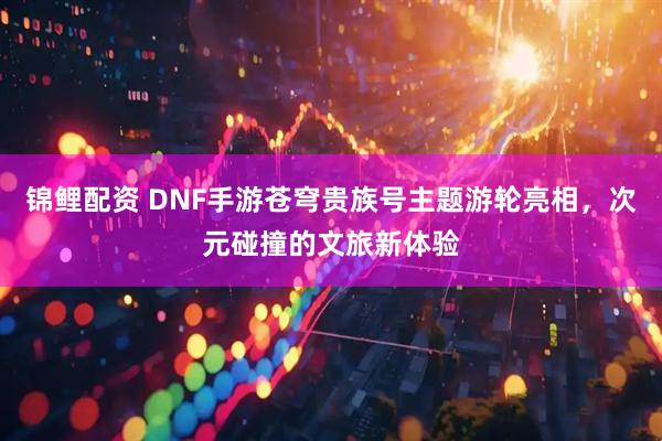 锦鲤配资 DNF手游苍穹贵族号主题游轮亮相，次元碰撞的文旅新体验