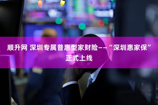 顺升网 深圳专属普惠型家财险——“深圳惠家保”正式上线