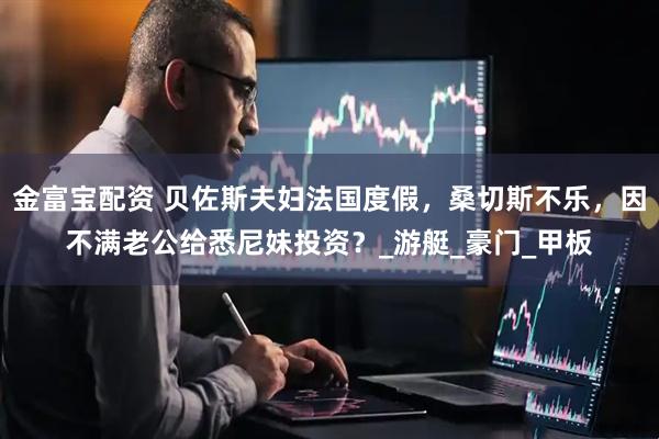 金富宝配资 贝佐斯夫妇法国度假，桑切斯不乐，因不满老公给悉尼妹投资？_游艇_豪门_甲板