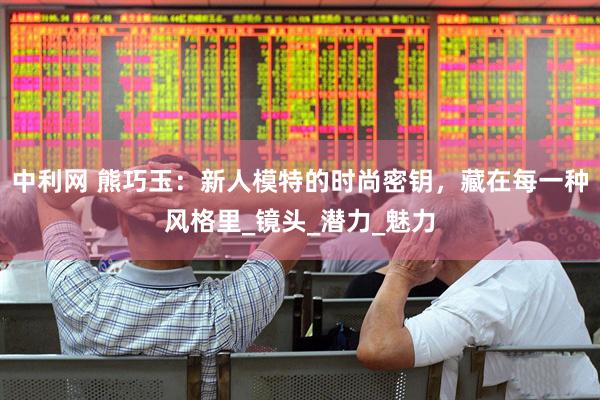 中利网 熊巧玉：新人模特的时尚密钥，藏在每一种风格里_镜头_潜力_魅力