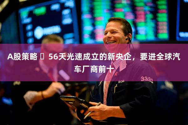 A股策略 ​56天光速成立的新央企，要进全球汽车厂商前十