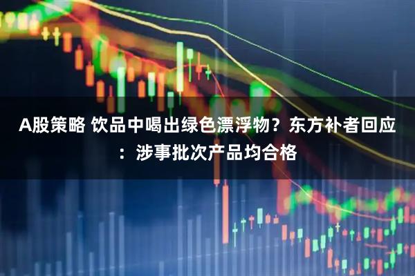 A股策略 饮品中喝出绿色漂浮物？东方补者回应：涉事批次产品均合格