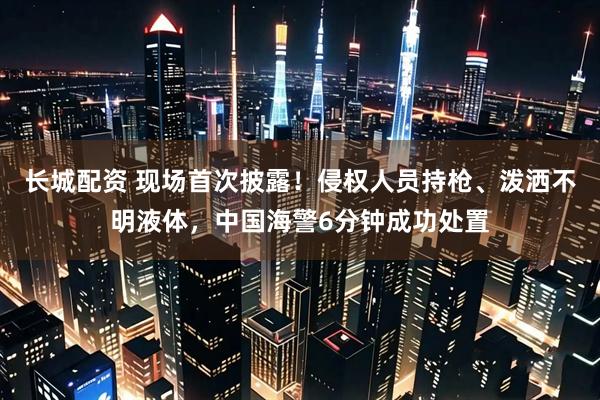 长城配资 现场首次披露！侵权人员持枪、泼洒不明液体，中国海警6分钟成功处置