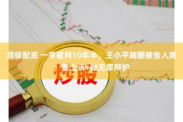 顶级配资 一审被判10年半，王小平踹翻被告人席，要上诉+做无罪辩护