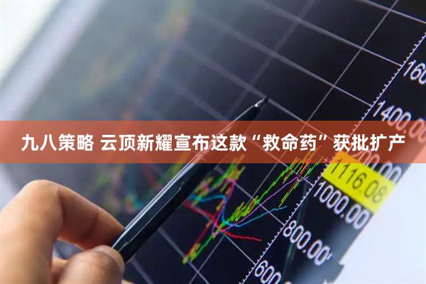 九八策略 云顶新耀宣布这款“救命药”获批扩产