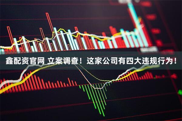 鑫配资官网 立案调查！这家公司有四大违规行为！