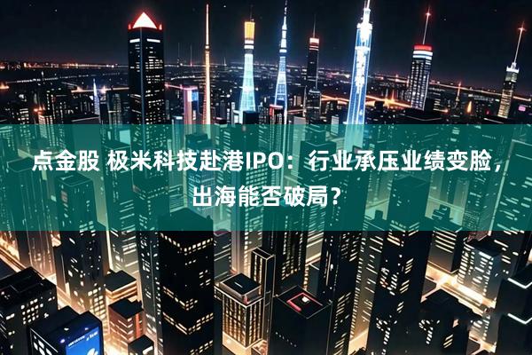 点金股 极米科技赴港IPO：行业承压业绩变脸，出海能否破局？