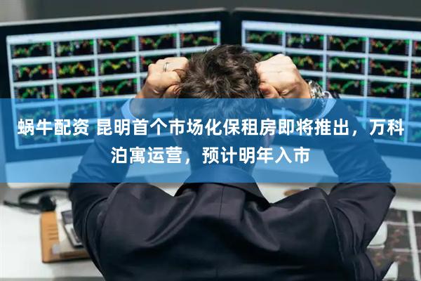 蜗牛配资 昆明首个市场化保租房即将推出，万科泊寓运营，预计明年入市