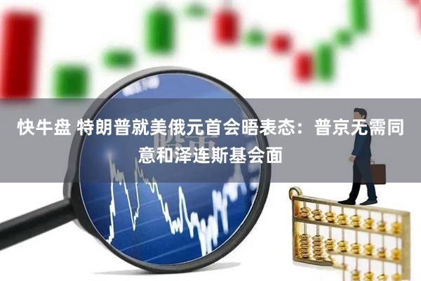 快牛盘 特朗普就美俄元首会晤表态：普京无需同意和泽连斯基会面