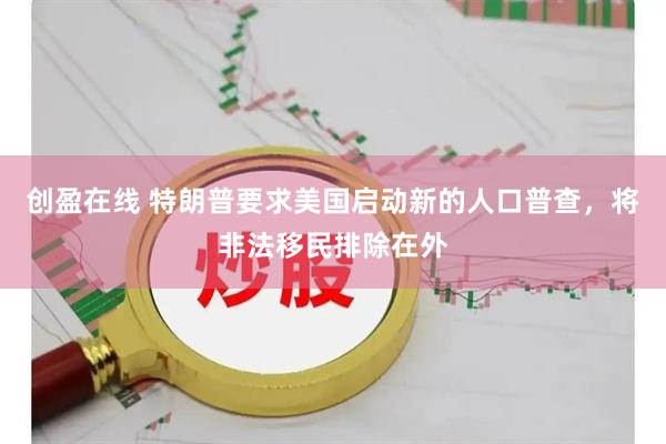 创盈在线 特朗普要求美国启动新的人口普查，将非法移民排除在外