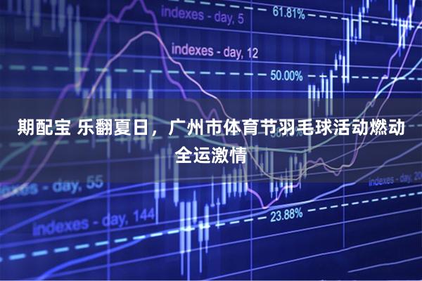 期配宝 乐翻夏日，广州市体育节羽毛球活动燃动全运激情