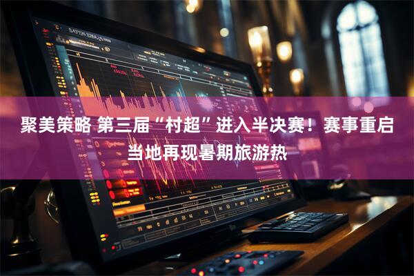 聚美策略 第三届“村超”进入半决赛！赛事重启当地再现暑期旅游热