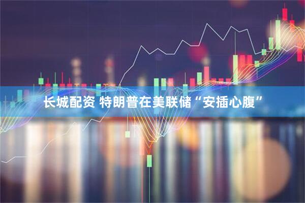 长城配资 特朗普在美联储“安插心腹”