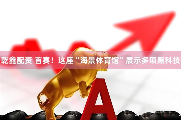 乾鑫配资 首赛！这座“海景体育馆”展示多项黑科技
