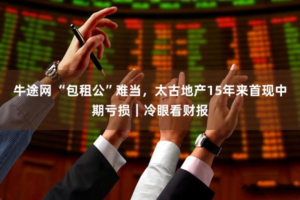 牛途网 “包租公”难当，太古地产15年来首现中期亏损｜冷眼看财报