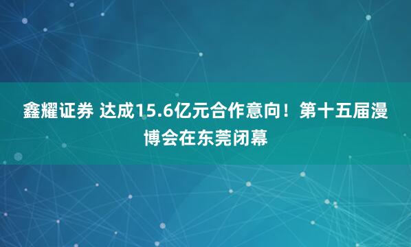 鑫耀证券 达成15.6亿元合作意向！第十五届漫博会在东莞闭幕