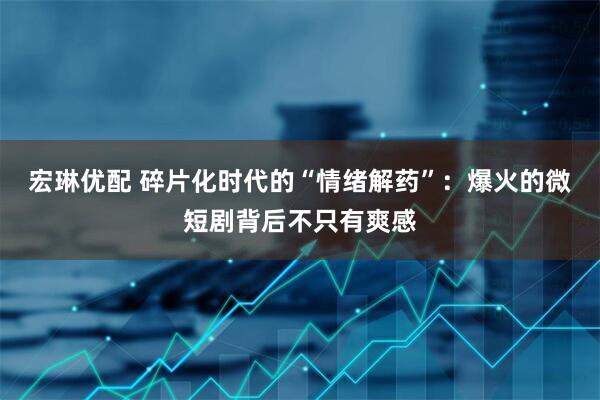 宏琳优配 碎片化时代的“情绪解药”：爆火的微短剧背后不只有爽感