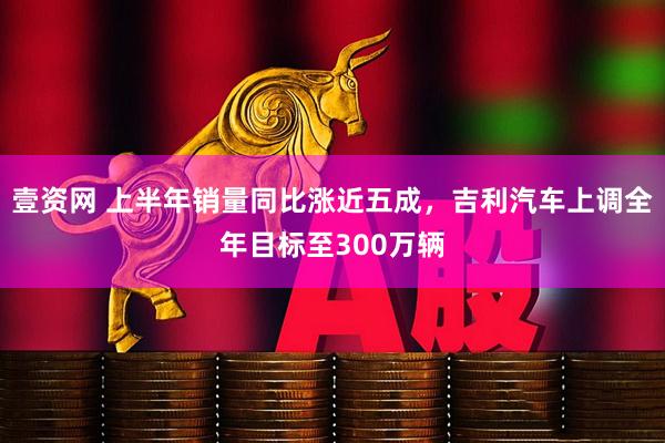 壹资网 上半年销量同比涨近五成，吉利汽车上调全年目标至300万辆