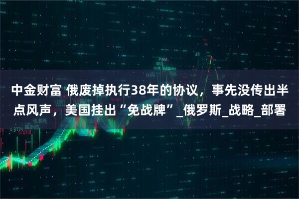 中金财富 俄废掉执行38年的协议,事先没传出半点风声,美国挂出“免战牌”_俄罗斯_战略_部署